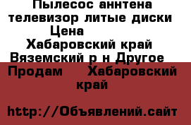 Пылесос аннтена телевизор литые диски › Цена ­ 13 000 - Хабаровский край, Вяземский р-н Другое » Продам   . Хабаровский край